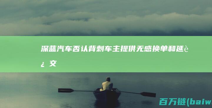 深蓝汽车否认背刺车主提供“无感换单”和延迟交付补偿-手机中国